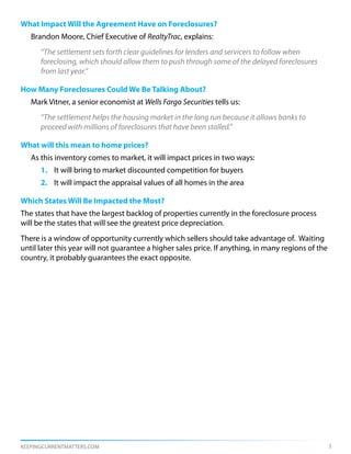 What Impact Will the Agreement Have on Foreclosures?
   Brandon Moore, Chief Executive of RealtyTrac, explains:
      “The settlement sets forth clear guidelines for lenders and servicers to follow when
      foreclosing, which should allow them to push through some of the delayed foreclosures
      from last year.”

How Many Foreclosures Could We Be Talking About?
   Mark Vitner, a senior economist at Wells Fargo Securities tells us:
      “The settlement helps the housing market in the long run because it allows banks to
      proceed with millions of foreclosures that have been stalled.”

What will this mean to home prices?
   As this inventory comes to market, it will impact prices in two ways:
      1. It will bring to market discounted competition for buyers
      2. It will impact the appraisal values of all homes in the area

Which States Will Be Impacted the Most?
The states that have the largest backlog of properties currently in the foreclosure process
will be the states that will see the greatest price depreciation.
There is a window of opportunity currently which sellers should take advantage of. Waiting
until later this year will not guarantee a higher sales price. If anything, in many regions of the
country, it probably guarantees the exact opposite.




KEEPINGCURRENTMATTERS.COM                                                                            3
 
