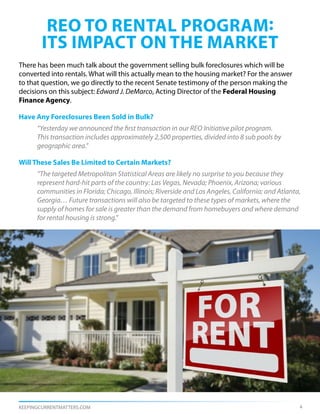 reo to rental program:
        its impact ON THE market
There has been much talk about the government selling bulk foreclosures which will be
converted into rentals. What will this actually mean to the housing market? For the answer
to that question, we go directly to the recent Senate testimony of the person making the
decisions on this subject: Edward J. DeMarco, Acting Director of the Federal Housing
Finance Agency.

Have Any Foreclosures Been Sold in Bulk?
      “Yesterday we announced the first transaction in our REO Initiative pilot program.
      This transaction includes approximately 2,500 properties, divided into 8 sub pools by
      geographic area.”

Will These Sales Be Limited to Certain Markets?
      “The targeted Metropolitan Statistical Areas are likely no surprise to you because they
      represent hard-hit parts of the country: Las Vegas, Nevada; Phoenix, Arizona; various
      communities in Florida; Chicago, Illinois; Riverside and Los Angeles, California; and Atlanta,
      Georgia… Future transactions will also be targeted to these types of markets, where the
      supply of homes for sale is greater than the demand from homebuyers and where demand	
      for rental housing is strong.”




KEEPINGCURRENTMATTERS.COM                                                                          4
 
