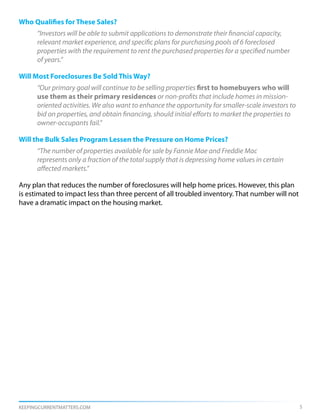 Who Qualifies for These Sales?
      “Investors will be able to submit applications to demonstrate their financial capacity,
      relevant market experience, and specific plans for purchasing pools of 6 foreclosed
      properties with the requirement to rent the purchased properties for a specified number
      of years.”

Will Most Foreclosures Be Sold This Way?
      “Our primary goal will continue to be selling properties first to homebuyers who will
      use them as their primary residences or non-profits that include homes in mission-
      oriented activities. We also want to enhance the opportunity for smaller-scale investors to
      bid on properties, and obtain financing, should initial efforts to market the properties to 	
      owner-occupants fail.”

Will the Bulk Sales Program Lessen the Pressure on Home Prices?
      “The number of properties available for sale by Fannie Mae and Freddie Mac
      represents only a fraction of the total supply that is depressing home values in certain
      affected markets.”

Any plan that reduces the number of foreclosures will help home prices. However, this plan
is estimated to impact less than three percent of all troubled inventory. That number will not
have a dramatic impact on the housing market.




KEEPINGCURRENTMATTERS.COM                                                                             5
 