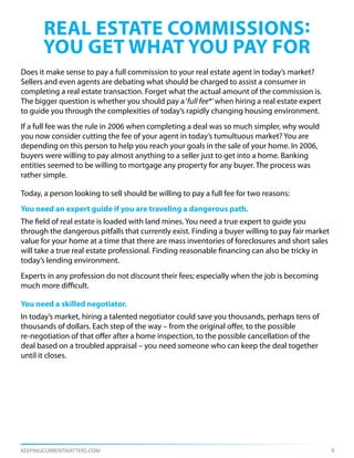 real estate commissions:
       you get what you pay for
Does it make sense to pay a full commission to your real estate agent in today’s market?
Sellers and even agents are debating what should be charged to assist a consumer in
completing a real estate transaction. Forget what the actual amount of the commission is.
The bigger question is whether you should pay a ‘full fee*’ when hiring a real estate expert
to guide you through the complexities of today’s rapidly changing housing environment.
If a full fee was the rule in 2006 when completing a deal was so much simpler, why would
you now consider cutting the fee of your agent in today’s tumultuous market? You are
depending on this person to help you reach your goals in the sale of your home. In 2006,
buyers were willing to pay almost anything to a seller just to get into a home. Banking
entities seemed to be willing to mortgage any property for any buyer. The process was
rather simple.

Today, a person looking to sell should be willing to pay a full fee for two reasons:
You need an expert guide if you are traveling a dangerous path.
The field of real estate is loaded with land mines. You need a true expert to guide you
through the dangerous pitfalls that currently exist. Finding a buyer willing to pay fair market
value for your home at a time that there are mass inventories of foreclosures and short sales
will take a true real estate professional. Finding reasonable financing can also be tricky in
today’s lending environment.
Experts in any profession do not discount their fees; especially when the job is becoming
much more difficult.

You need a skilled negotiator.
In today’s market, hiring a talented negotiator could save you thousands, perhaps tens of
thousands of dollars. Each step of the way – from the original offer, to the possible
re-negotiation of that offer after a home inspection, to the possible cancellation of the
deal based on a troubled appraisal – you need someone who can keep the deal together
until it closes.




KEEPINGCURRENTMATTERS.COM                                                                         6
 