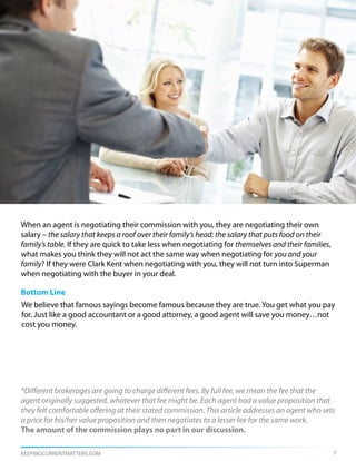 When an agent is negotiating their commission with you, they are negotiating their own
salary – the salary that keeps a roof over their family’s head; the salary that puts food on their
family’s table. If they are quick to take less when negotiating for themselves and their families,
what makes you think they will not act the same way when negotiating for you and your
family? If they were Clark Kent when negotiating with you, they will not turn into Superman
when negotiating with the buyer in your deal.

Bottom Line
We believe that famous sayings become famous because they are true. You get what you pay
for. Just like a good accountant or a good attorney, a good agent will save you money…not
cost you money.




*Different brokerages are going to charge different fees. By full fee, we mean the fee that the
agent originally suggested, whatever that fee might be. Each agent had a value proposition that
they felt comfortable offering at their stated commission. This article addresses an agent who sets
a price for his/her value proposition and then negotiates to a lesser fee for the same work.
The amount of the commission plays no part in our discussion.

KEEPINGCURRENTMATTERS.COM                                                                            7
 