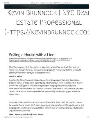 8/19/2021 Selling a House with a Lien | Kevin Brunnock | NYC Real Estate Professional
https://kevinbrunnock.com/selling-a-house-with-a-lien/ 1/4
Selling a House with a Lien
by Kevin Brunnock (https://kevinbrunnock.com/author/kevinbrunnock/) on August 19, 2021
(https://kevinbrunnock.com/selling-a-house-with-a-lien/) in Kevin Brunnock | Real Estate
(https://kevinbrunnock.com/category/kevin-brunnock-real-estate/)
Many homeowners find themselves in a position where they must sell their current
home even though there is a lien against the property. They worry that the lien could
possibly hinder their ability to market the house.
What is a Lien
Investopedia (https://www.investopedia.com/terms/p/property-lien.asp) describes a
property lien as a: “legal claim against property that allows them to collect what they’re
owed.” The two types of liens that are placed on the property are voluntary and
involuntary. Voluntary liens are the most common. They refer to contracts that property
owners know about. Voluntary real estate liens usually involve mortgages and home
equity loans.
 
Involuntary real estate liens are more complicated and often catch the property owner
by surprise. Some people don’t learn about the involuntary lien until they attempt to sell
the property. Most involuntary real estate liens involve problems with property taxes or
unpaid construction bills.
How Liens Impact Real Estate Sales
Kevin Brunnock | NYC Real
Estate Professional
(https://kevinbrunnock.com
 