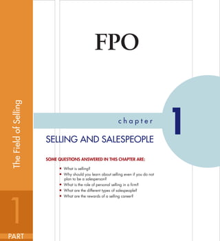 First Pages
FPO
c h a p t e r
1SELLING AND SALESPEOPLE
SOME QUESTIONS ANSWERED IN THIS CHAPTER ARE:
■ What is selling?
■ Why should you learn about selling even if you do not
plan to be a salesperson?
■ What is the role of personal selling in a firm?
■ What are the different types of salespeople?
■ What are the rewards of a selling career?
1PART
TheFieldofSelling
wei8108x_ch01_002-027.indd 2wei8108x_ch01_002-027.indd 2 7/9/08 8:43:46 PM7/9/08 8:43:46 PM
 
