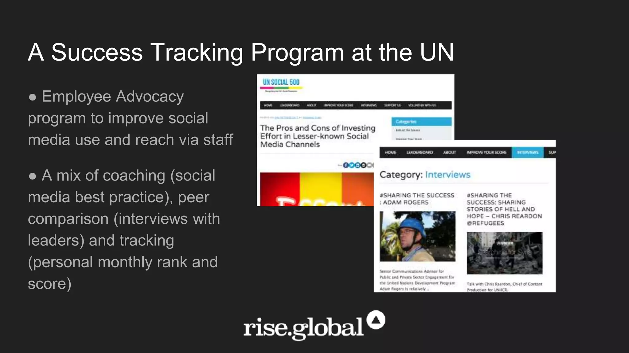 A Success Tracking Program at the UN
● Employee Advocacy
program to improve social
media use and reach via staff
● A mix of coaching (social
media best practice), peer
comparison (interviews with
leaders) and tracking
(personal monthly rank and
score)
 