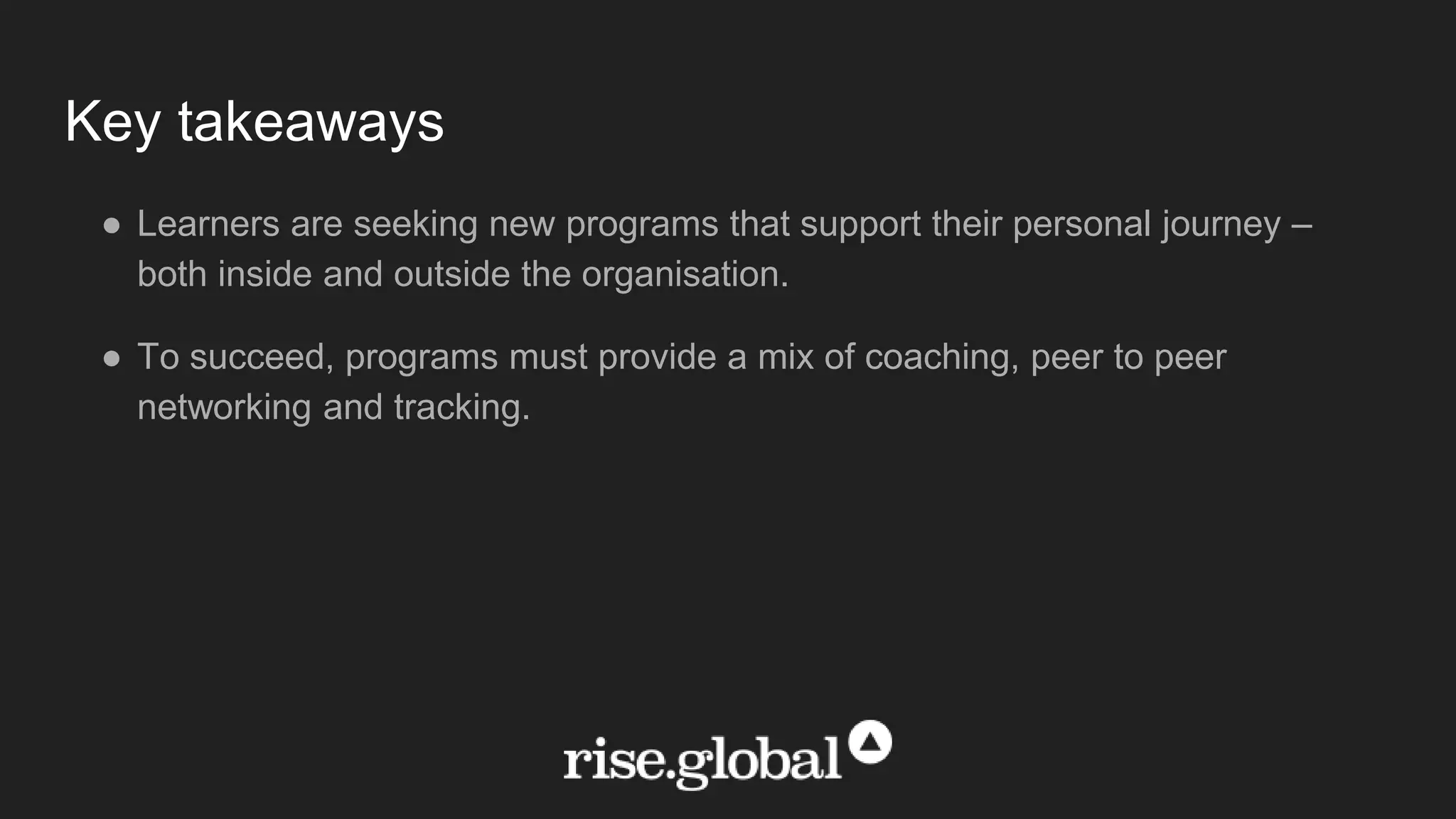 Key takeaways
● Learners are seeking new programs that support their personal journey –
both inside and outside the organisation.
● To succeed, programs must provide a mix of coaching, peer to peer
networking and tracking.
 