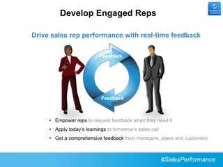 Develop Engaged Reps
                                                                         Feedback &
                                                                          Coaching




Drive sales rep performance with real-time feedback

                           Feedback




                            Feedback



     • Empower reps to request feedback when they need it
     • Apply today’s learnings to tomorrow’s sales call
     • Get a comprehensive feedback from managers, peers and customers



                                                          #SalesPerformance
 