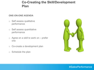 Co-Creating the Skill/Development
            Plan

ONE-ON-ONE AGENDA

o Self assess qualitative
  performance

o Self assess quantitative
  performance

o Agree on a skill to work on – prefer
  one

o Co-create a development plan

o Schedule the plan




                                         #SalesPerformance
 