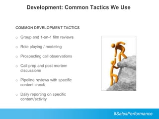 Development: Common Tactics We Use


COMMON DEVELOPMENT TACTICS

o Group and 1-on-1 film reviews

o Role playing / modeling

o Prospecting call observations

o Call prep and post mortem
  discussions

o Pipeline reviews with specific
  content check

o Daily reporting on specific
  content/activity


                                   #SalesPerformance
 