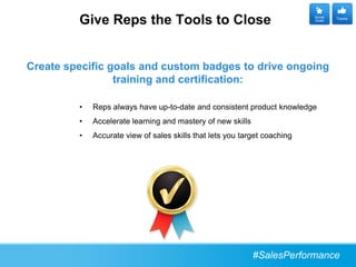 Give Reps the Tools to Close                                      Social
                                                                           Goals
                                                                                    Thanks




Create specific goals and custom badges to drive ongoing
                 training and certification:

         •   Reps always have up-to-date and consistent product knowledge
         •   Accelerate learning and mastery of new skills
         •   Accurate view of sales skills that lets you target coaching




                                                             #SalesPerformance
 