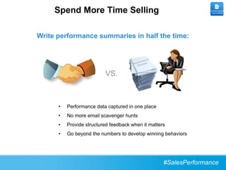 Spend More Time Selling                                      Performance
                                                                  Summaries




Write performance summaries in half the time:




                          VS.



      •   Performance data captured in one place
      •   No more email scavenger hunts
      •   Provide structured feedback when it matters
      •   Go beyond the numbers to develop winning behaviors




                                                    #SalesPerformance
 