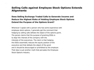 .




    Selling Calls against Employee Stock Options Extends
    Alignments

    Does Selling Exchange Traded Calls to Generate Income and
    Reduce the Highest Risks of Holding Employee Stock Options
    Extend the Purpose of the Options Grant?


    Whenever I speak with a person who has some experience with
    employee stock options, I generally get the comment that
    hedging by selling calls defeats the object of the options grant.
    The person claims that the purpose of granting ESOs is
    to align the interest of the company with the
    interests of the executives. The claim is that hedging
    the ESOs essentially reduces the equity position of the
    executive and that defeats the object of the grant
    and it should be discouraged or prohibited by the employer.
    That idea is just another myth that pervades the Employee
    Stock Options industry.
 