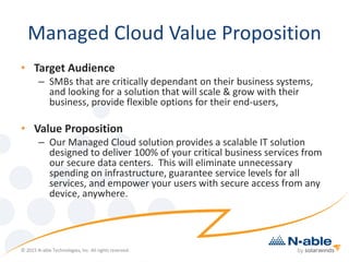 Managed Cloud Value Proposition
• Target Audience
– SMBs that are critically dependant on their business systems,
and looking for a solution that will scale & grow with their
business, provide flexible options for their end-users,
• Value Proposition
– Our Managed Cloud solution provides a scalable IT solution
designed to deliver 100% of your critical business services from
our secure data centers. This will eliminate unnecessary
spending on infrastructure, guarantee service levels for all
services, and empower your users with secure access from any
device, anywhere.
© 2015 N-able Technologies, Inc. All rights reserved.
 