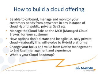 How to build a cloud offering
• Be able to onboard, manage and monitor your
customers needs from anywhere in any instance of
cloud Hybrid, public, private, SaaS etc.
• Manage the Cloud Sale be the MCB (Managed Cloud
Broker) for your customer
• Have options don’t dictate and be agile i.e. only private
cloud – naturally this will evolve to Hybrid platforms
• Change your focus and value from Device management
to End User management and experience
• What is your Cloud Roadmap?
© 2015 N-able Technologies, Inc. All rights reserved.
 