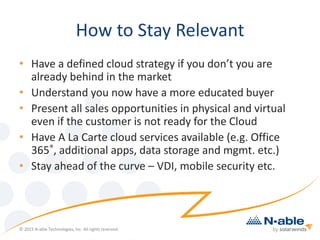 How to Stay Relevant
• Have a defined cloud strategy if you don’t you are
already behind in the market
• Understand you now have a more educated buyer
• Present all sales opportunities in physical and virtual
even if the customer is not ready for the Cloud
• Have A La Carte cloud services available (e.g. Office
365®, additional apps, data storage and mgmt. etc.)
• Stay ahead of the curve – VDI, mobile security etc.
© 2015 N-able Technologies, Inc. All rights reserved.
 