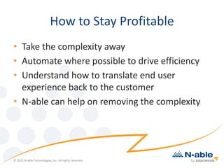 How to Stay Profitable
• Take the complexity away
• Automate where possible to drive efficiency
• Understand how to translate end user
experience back to the customer
• N-able can help on removing the complexity
© 2015 N-able Technologies, Inc. All rights reserved.
 