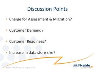 Discussion Points
• Charge for Assessment & Migration?
• Customer Demand?
• Customer Readiness?
• Increase in data store size?
© 2015 N-able Technologies, Inc. All rights reserved.
 