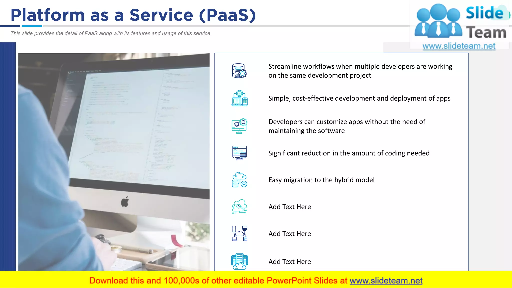 Platform as a Service (PaaS) 31
This slide provides the detail of PaaS along with its features and usage of this service.
Streamline workflows when multiple developers are working
on the same development project
Simple, cost-effective development and deployment of apps
Significant reduction in the amount of coding needed
Easy migration to the hybrid model
Add Text Here
Add Text Here
Add Text Here
Developers can customize apps without the need of
maintaining the software
 