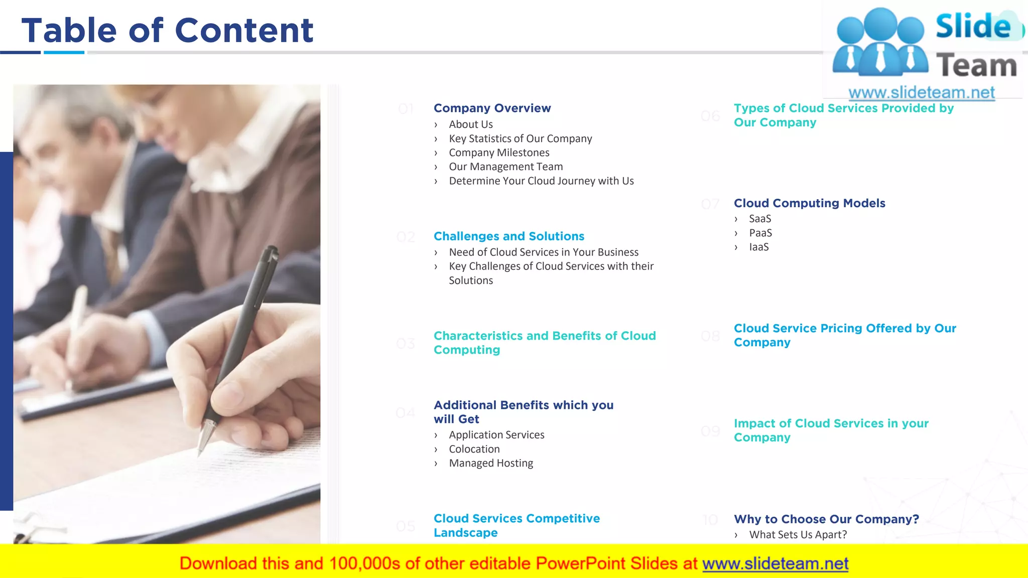 Table of Content 4
Company Overview
› About Us
› Key Statistics of Our Company
› Company Milestones
› Our Management Team
› Determine Your Cloud Journey with Us
01
Challenges and Solutions
› Need of Cloud Services in Your Business
› Key Challenges of Cloud Services with their
Solutions
02
Characteristics and Benefits of Cloud
Computing03
Additional Benefits which you
will Get
› Application Services
› Colocation
› Managed Hosting
04
Cloud Services Competitive
Landscape05
Types of Cloud Services Provided by
Our Company06
Cloud Computing Models
› SaaS
› PaaS
› IaaS
07
Cloud Service Pricing Offered by Our
Company08
Impact of Cloud Services in your
Company09
Why to Choose Our Company?
› What Sets Us Apart?
› Customer Success Stories
10
 