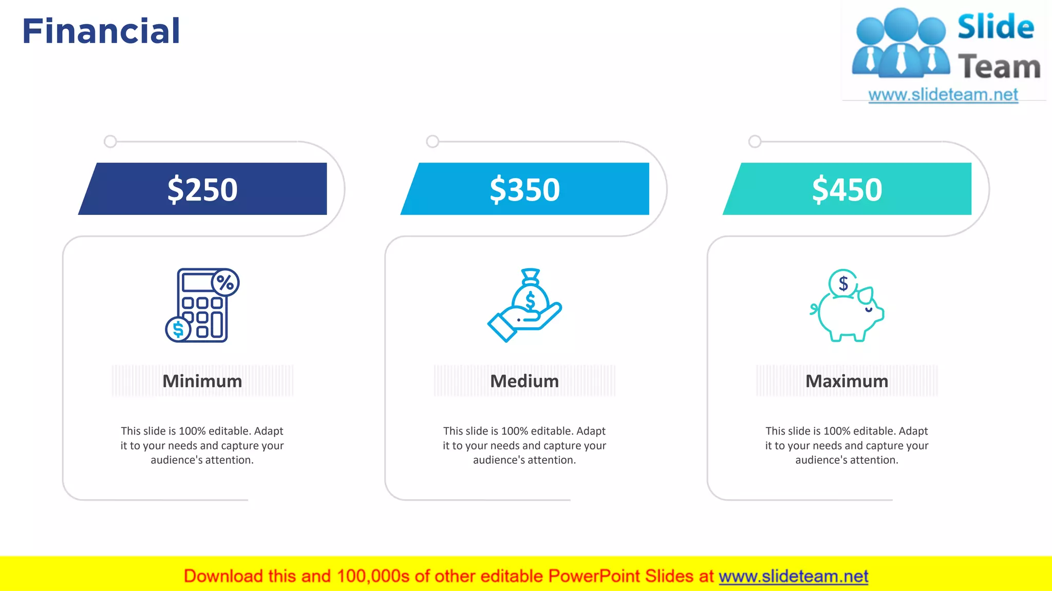 Financial 50
Minimum
$250
This slide is 100% editable. Adapt
it to your needs and capture your
audience's attention.
Medium
$350
This slide is 100% editable. Adapt
it to your needs and capture your
audience's attention.
Maximum
$450
This slide is 100% editable. Adapt
it to your needs and capture your
audience's attention.
 