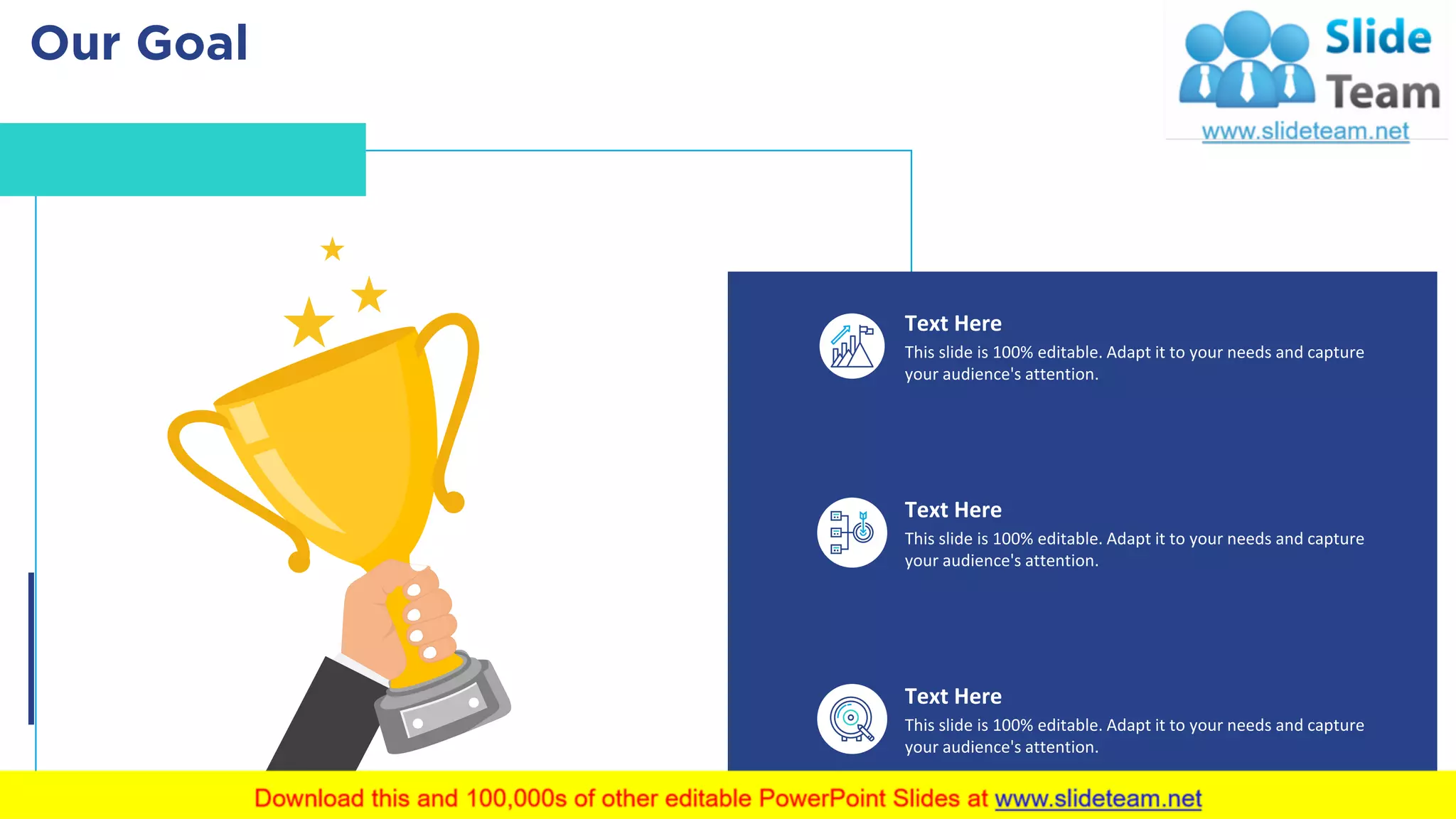 Our Goal 52
Text Here
This slide is 100% editable. Adapt it to your needs and capture
your audience's attention.
Text Here
This slide is 100% editable. Adapt it to your needs and capture
your audience's attention.
Text Here
This slide is 100% editable. Adapt it to your needs and capture
your audience's attention.
 