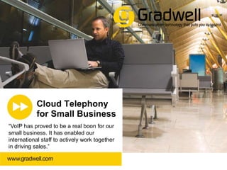 Cloud Telephony
for Small Business
“VoIP has proved to be a real boon for our
small business. It has enabled our
international staff to actively work together
in driving sales.”
www.gradwell.com | 01225 800 800 | info@gradwell.com

 