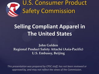 U.S. Consumer Product
Safety Commission
Selling Compliant Apparel in
The United States
John Golden
Regional Product Safety Attaché (Asia-Pacific)
U.S. Embassy, Beijing

This presentation was prepared by CPSC staff, has not been reviewed or
approved by, and may not reflect the views of the Commission.

 