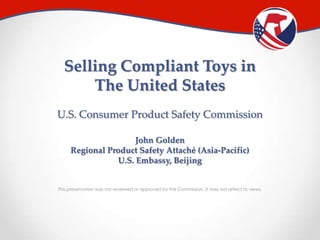 Selling Compliant Toys in
The United States
U.S. Consumer Product Safety Commission
John Golden
Regional Product Safety Attaché (Asia-Pacific)
U.S. Embassy, Beijing
This presentation was not reviewed or approved by the Commission. It may not reflect its views.

 