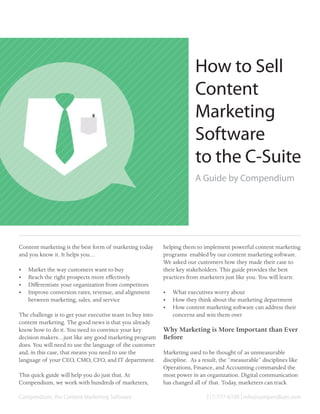 How to Sell
                                                                       Content
                                                                       Marketing
                                                                       Software
                                                                       to the C-Suite
                                                                       A Guide by Compendium




Content marketing is the best form of marketing today     helping them to implement powerful content marketing
and you know it. It helps you…                            programs enabled by our content marketing software.
                                                          We asked our customers how they made their case to
•	   Market the way customers want to buy                 their key stakeholders. This guide provides the best
•	   Reach the right prospects more effectively           practices from marketers just like you. You will learn:
•	   Differentiate your organization from competitors
•	   Improve conversion rates, revenue, and alignment     •	 What executives worry about
     between marketing, sales, and service                •	 How they think about the marketing department
                                                          •	 How content marketing software can address their
The challenge is to get your executive team to buy into      concerns and win them over
content marketing. The good news is that you already
know how to do it. You need to convince your key          Why Marketing is More Important than Ever
decision makers…just like any good marketing program      Before
does. You will need to use the language of the customer
and, in this case, that means you need to use the         Marketing used to be thought of as an unmeasurable
language of your CEO, CMO, CFO, and IT department.        discipline. As a result, the “measurable” disciplines like
                                                          Operations, Finance, and Accounting commanded the
This quick guide will help you do just that. At           most power in an organization. Digital communication
Compendium, we work with hundreds of marketers,           has changed all of that. Today, marketers can track

Compendium, the Content Marketing Software                                  317-777-6100 | info@compendium.com
 