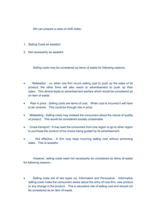 We can prepare a case on both sides;
1. Selling Costs as wasteful
2. Not necessarily as wasteful.
Selling costs may be considered as items of waste for following reasons :
 Retaliation : i.e. when one firm incurs selling cost to push up the sales of its
product, the other firms will also resort to advertisement to push up their
sales. This almost leads to advertisement warfare which would be considered as
an item of waste.
 Rise in price : Selling costs are items of cost. When cost is incurred it will have
to be covered. This could be through rise in price.
 Misleading : Selling costs may mislead the consumers about the nature of quality
of product. This would be considered socially undesirable.
 Cross-transport : It may lead the consumers from one region to go to other region
to purchase the product of his choice being guided by its advertisement.
 Not effective : A firm may keep incurring selling cost without promoting
sales. This is wasteful.
However, selling costs need not necessarily be considered as items of waste
for following reasons :
 Selling costs are of two types viz. Informative and Persuasive. Informative
selling costs make the consumers aware about the entry of new firm, new product
or any change in the product. This is educative role of selling cost and should not
be considered as an item of waste.
 