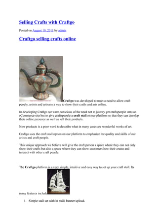 Selling Crafts with Craftgo
Posted on August 10, 2011 by admin

Craftgo selling crafts online




                                    Craftgo was developed to meet a need to allow craft
people, artists and artisans a way to show their crafts and arts online.

In developing Craftgo we were conscious of the need not to just try get craftspeople onto an
eCommerce site but to give craftspeople a craft stall on our platform so that they can develop
their online presence as well as sell their products.

Now products is a poor word to describe what in many cases are wonderful works of art.

Craftgo uses the craft stall option on our platform to emphasize the quality and skills of our
artists and craft people.

This unique approach we believe will give the craft person a space where they can not only
show their crafts but also a space where they can show customers how their create and
interact with other craft people.



The Craftgo platform is a very simple, intuitive and easy way to set up your craft stall. Its




many features include

   1. Simple stall set with in build banner upload.
 