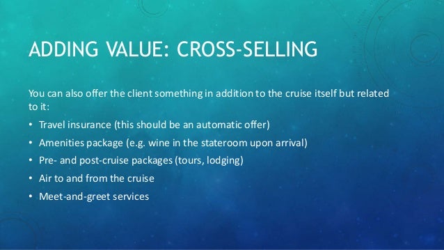 ADDING VALUE: CROSS-SELLING
You can also offer the client something in addition to the cruise itself but related
to it:
• Travel insurance (this should be an automatic offer)
• Amenities package (e.g. wine in the stateroom upon arrival)
• Pre- and post-cruise packages (tours, lodging)
• Air to and from the cruise
• Meet-and-greet services
 