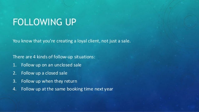 FOLLOWING UP
You know that you’re creating a loyal client, not just a sale.
There are 4 kinds of follow-up situations:
1. Follow up on an unclosed sale
2. Follow up a closed sale
3. Follow up when they return
4. Follow up at the same booking time next year
 