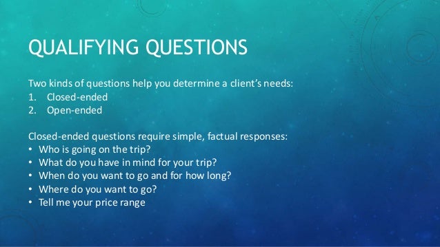 QUALIFYING QUESTIONS
Two kinds of questions help you determine a client’s needs:
1. Closed-ended
2. Open-ended
Closed-ended questions require simple, factual responses:
• Who is going on the trip?
• What do you have in mind for your trip?
• When do you want to go and for how long?
• Where do you want to go?
• Tell me your price range
 