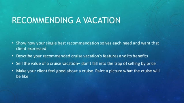 RECOMMENDING A VACATION
• Show how your single best recommendation solves each need and want that
client expressed
• Describe your recommended cruise vacation’s features and its benefits
• Sell the value of a cruise vacation– don’t fall into the trap of selling by price
• Make your client feel good about a cruise. Paint a picture what the cruise will
be like
 