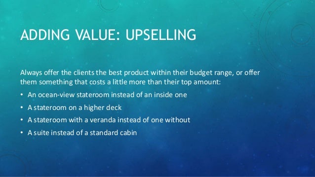ADDING VALUE: UPSELLING
Always offer the clients the best product within their budget range, or offer
them something that costs a little more than their top amount:
• An ocean-view stateroom instead of an inside one
• A stateroom on a higher deck
• A stateroom with a veranda instead of one without
• A suite instead of a standard cabin
 