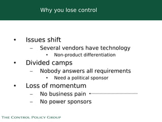 Why you lose control




•   Issues shift
     –   Several vendors have technology
           •   Non-product differentiation
•   Divided camps
     –   Nobody answers all requirements
           •   Need a political sponsor
•   Loss of momentum
     –   No business pain
     –   No power sponsors

                           
 