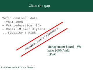 Close the gap


Toxic customer data 
­ VaR: 100M
­ VaR reducation: 20M
­ Cost: 1M over 3 years
...Security & Risk



                              Management board – We 
                              have 100M VaR
                              ...PwC


                           
 