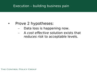 Execution – building business pain




•    Prove 2 hypotheses:
      –   Data loss is happening now.
      –   A cost effective solution exists that
          reduces risk to acceptable levels.




                          
 