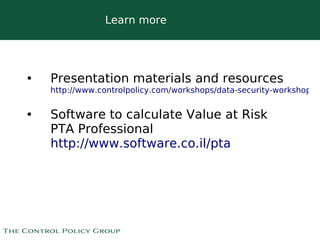 Learn more




•   Presentation materials and resources
    http://www.controlpolicy.com/workshops/data-security-workshops/


•   Software to calculate Value at Risk
    PTA Professional
    http://www.software.co.il/pta




                              
 