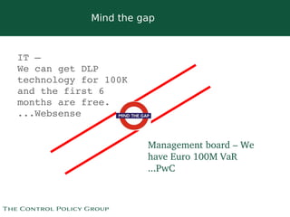 Mind the gap



IT – 
We can get DLP 
technology for 100K 
and the first 6 
months are free.
...Websense


                           Management board – We 
                           have Euro 100M VaR
                           ...PwC


                        
 