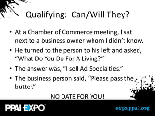 Qualifying: Can/Will They?
• At a Chamber of Commerce meeting, I sat
  next to a business owner whom I didn’t know.
• He turned to the person to his left and asked,
  “What Do You Do For A Living?”
• The answer was, “I sell Ad Specialties.”
• The business person said, “Please pass the
  butter.”
               NO DATE FOR YOU!
 
