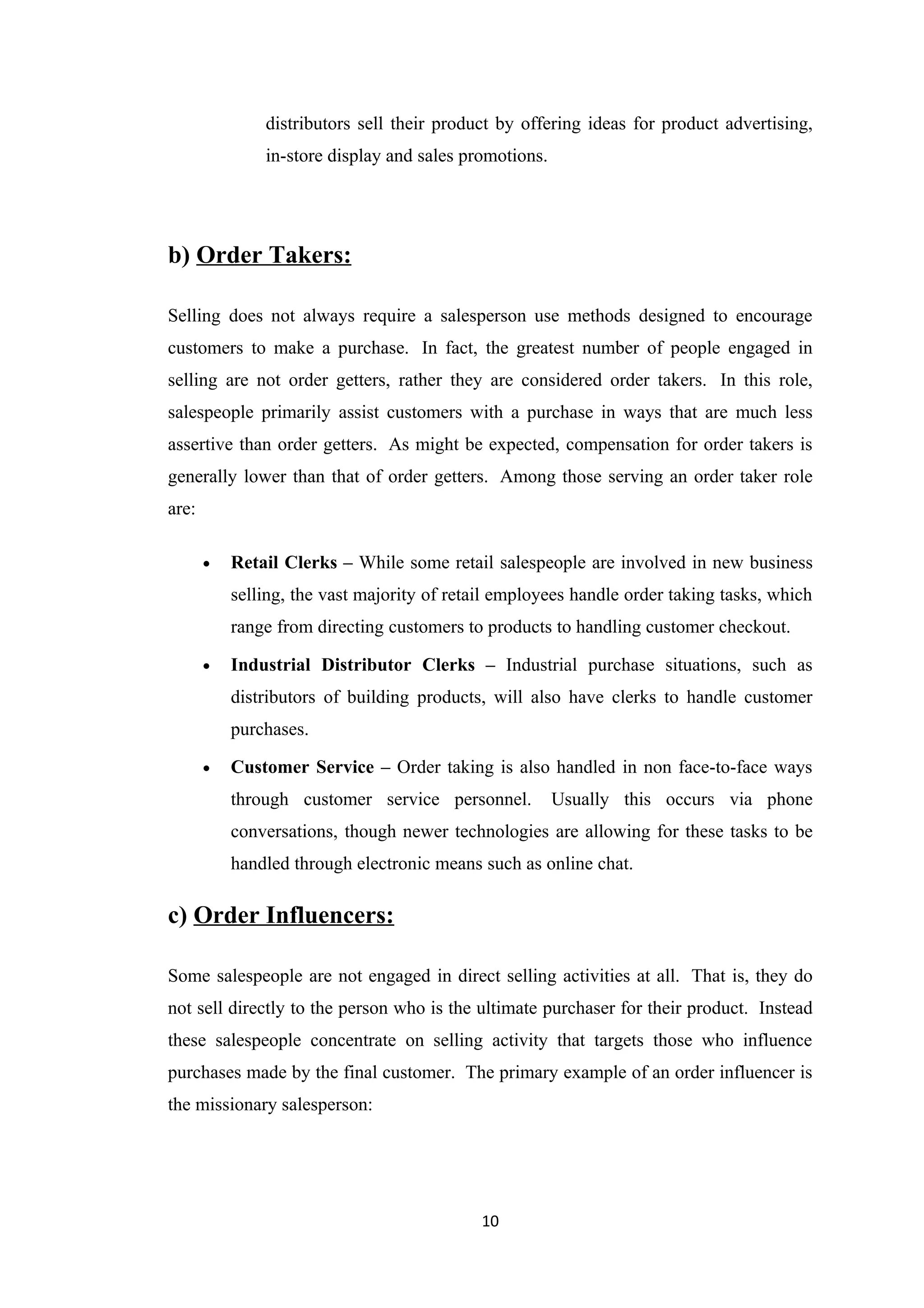 distributors sell their product by offering ideas for product advertising,
               in-store display and sales promotions.




b) Order Takers:

Selling does not always require a salesperson use methods designed to encourage
customers to make a purchase. In fact, the greatest number of people engaged in
selling are not order getters, rather they are considered order takers. In this role,
salespeople primarily assist customers with a purchase in ways that are much less
assertive than order getters. As might be expected, compensation for order takers is
generally lower than that of order getters. Among those serving an order taker role
are:

       •   Retail Clerks – While some retail salespeople are involved in new business
           selling, the vast majority of retail employees handle order taking tasks, which
           range from directing customers to products to handling customer checkout.

       •   Industrial Distributor Clerks – Industrial purchase situations, such as
           distributors of building products, will also have clerks to handle customer
           purchases.

       •   Customer Service – Order taking is also handled in non face-to-face ways
           through customer service personnel.          Usually this occurs via phone
           conversations, though newer technologies are allowing for these tasks to be
           handled through electronic means such as online chat.

c) Order Influencers:

Some salespeople are not engaged in direct selling activities at all. That is, they do
not sell directly to the person who is the ultimate purchaser for their product. Instead
these salespeople concentrate on selling activity that targets those who influence
purchases made by the final customer. The primary example of an order influencer is
the missionary salesperson:




                                             10
 
