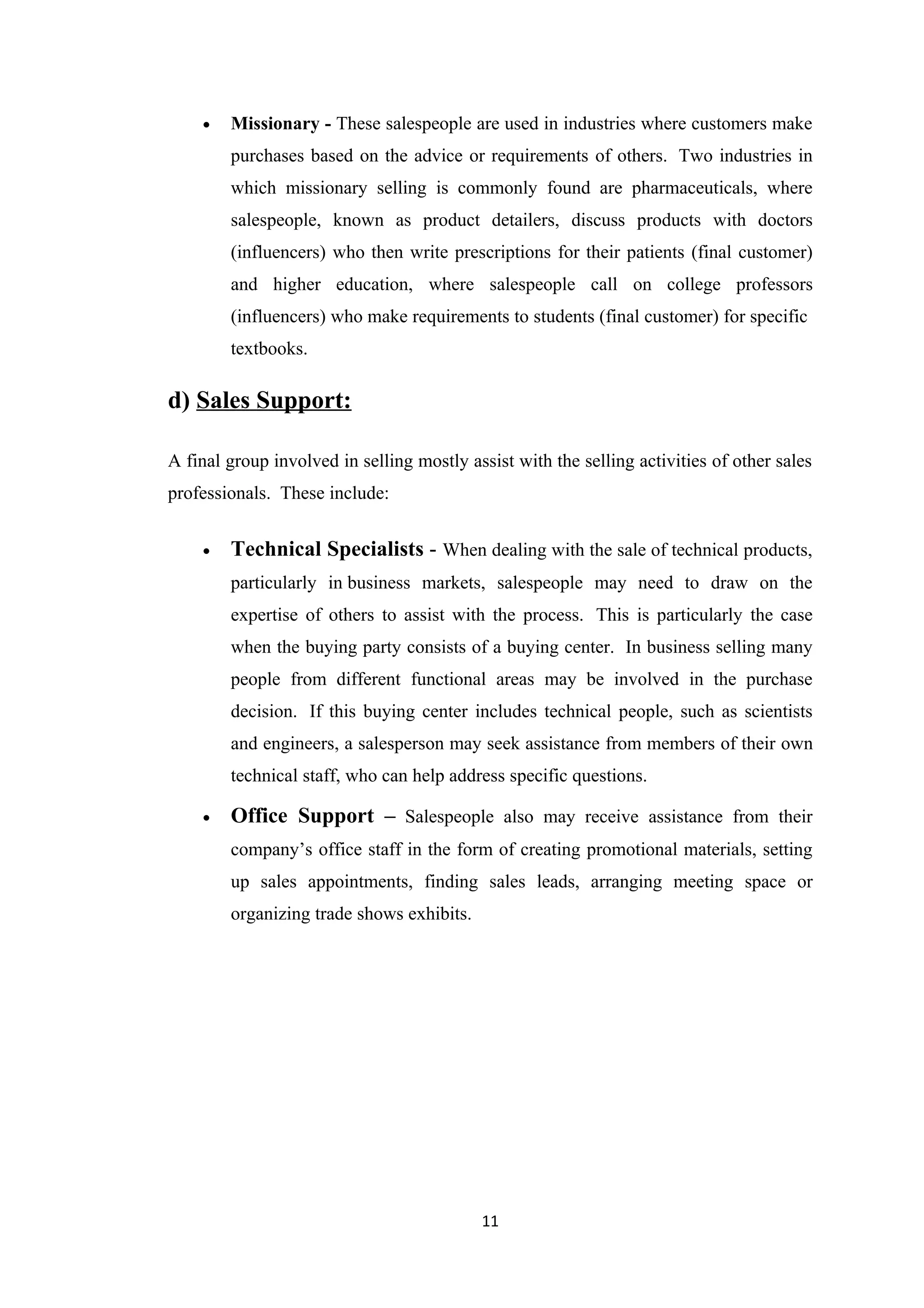 •   Missionary - These salespeople are used in industries where customers make
        purchases based on the advice or requirements of others. Two industries in
        which missionary selling is commonly found are pharmaceuticals, where
        salespeople, known as product detailers, discuss products with doctors
        (influencers) who then write prescriptions for their patients (final customer)
        and higher education, where salespeople call on college professors
        (influencers) who make requirements to students (final customer) for specific
        textbooks.

d) Sales Support:

A final group involved in selling mostly assist with the selling activities of other sales
professionals. These include:


    •   Technical Specialists - When dealing with the sale of technical products,
        particularly in business markets, salespeople may need to draw on the
        expertise of others to assist with the process. This is particularly the case
        when the buying party consists of a buying center. In business selling many
        people from different functional areas may be involved in the purchase
        decision. If this buying center includes technical people, such as scientists
        and engineers, a salesperson may seek assistance from members of their own
        technical staff, who can help address specific questions.

    •   Office Support – Salespeople also may receive assistance from their
        company’s office staff in the form of creating promotional materials, setting
        up sales appointments, finding sales leads, arranging meeting space or
        organizing trade shows exhibits.




                                           11
 