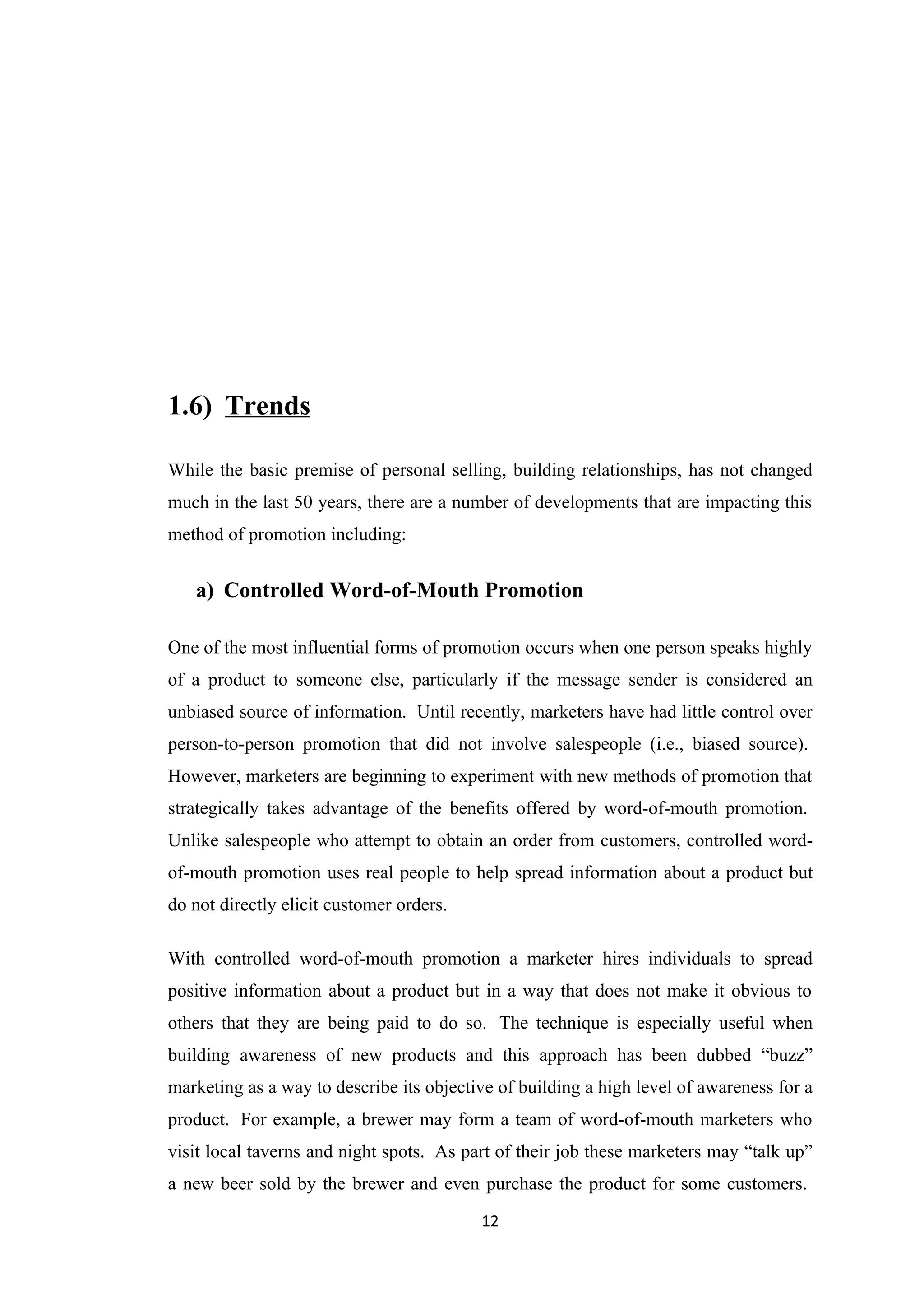 1.6) Trends

While the basic premise of personal selling, building relationships, has not changed
much in the last 50 years, there are a number of developments that are impacting this
method of promotion including:


   a) Controlled Word-of-Mouth Promotion

One of the most influential forms of promotion occurs when one person speaks highly
of a product to someone else, particularly if the message sender is considered an
unbiased source of information. Until recently, marketers have had little control over
person-to-person promotion that did not involve salespeople (i.e., biased source).
However, marketers are beginning to experiment with new methods of promotion that
strategically takes advantage of the benefits offered by word-of-mouth promotion.
Unlike salespeople who attempt to obtain an order from customers, controlled word-
of-mouth promotion uses real people to help spread information about a product but
do not directly elicit customer orders.

With controlled word-of-mouth promotion a marketer hires individuals to spread
positive information about a product but in a way that does not make it obvious to
others that they are being paid to do so. The technique is especially useful when
building awareness of new products and this approach has been dubbed “buzz”
marketing as a way to describe its objective of building a high level of awareness for a
product. For example, a brewer may form a team of word-of-mouth marketers who
visit local taverns and night spots. As part of their job these marketers may “talk up”
a new beer sold by the brewer and even purchase the product for some customers.
                                          12
 