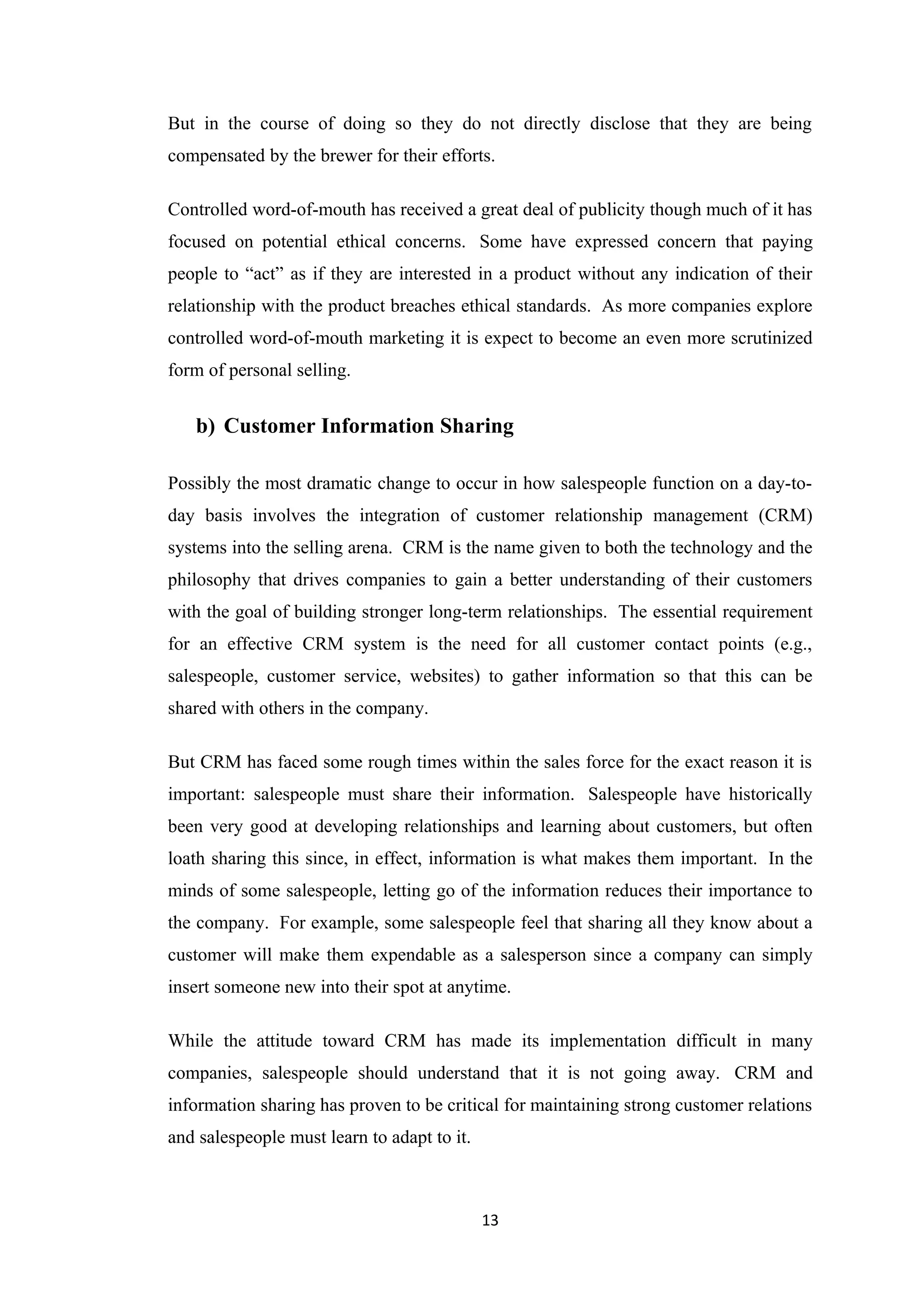 But in the course of doing so they do not directly disclose that they are being
compensated by the brewer for their efforts.

Controlled word-of-mouth has received a great deal of publicity though much of it has
focused on potential ethical concerns. Some have expressed concern that paying
people to “act” as if they are interested in a product without any indication of their
relationship with the product breaches ethical standards. As more companies explore
controlled word-of-mouth marketing it is expect to become an even more scrutinized
form of personal selling.


   b) Customer Information Sharing

Possibly the most dramatic change to occur in how salespeople function on a day-to-
day basis involves the integration of customer relationship management (CRM)
systems into the selling arena. CRM is the name given to both the technology and the
philosophy that drives companies to gain a better understanding of their customers
with the goal of building stronger long-term relationships. The essential requirement
for an effective CRM system is the need for all customer contact points (e.g.,
salespeople, customer service, websites) to gather information so that this can be
shared with others in the company.

But CRM has faced some rough times within the sales force for the exact reason it is
important: salespeople must share their information. Salespeople have historically
been very good at developing relationships and learning about customers, but often
loath sharing this since, in effect, information is what makes them important. In the
minds of some salespeople, letting go of the information reduces their importance to
the company. For example, some salespeople feel that sharing all they know about a
customer will make them expendable as a salesperson since a company can simply
insert someone new into their spot at anytime.

While the attitude toward CRM has made its implementation difficult in many
companies, salespeople should understand that it is not going away. CRM and
information sharing has proven to be critical for maintaining strong customer relations
and salespeople must learn to adapt to it.



                                             13
 
