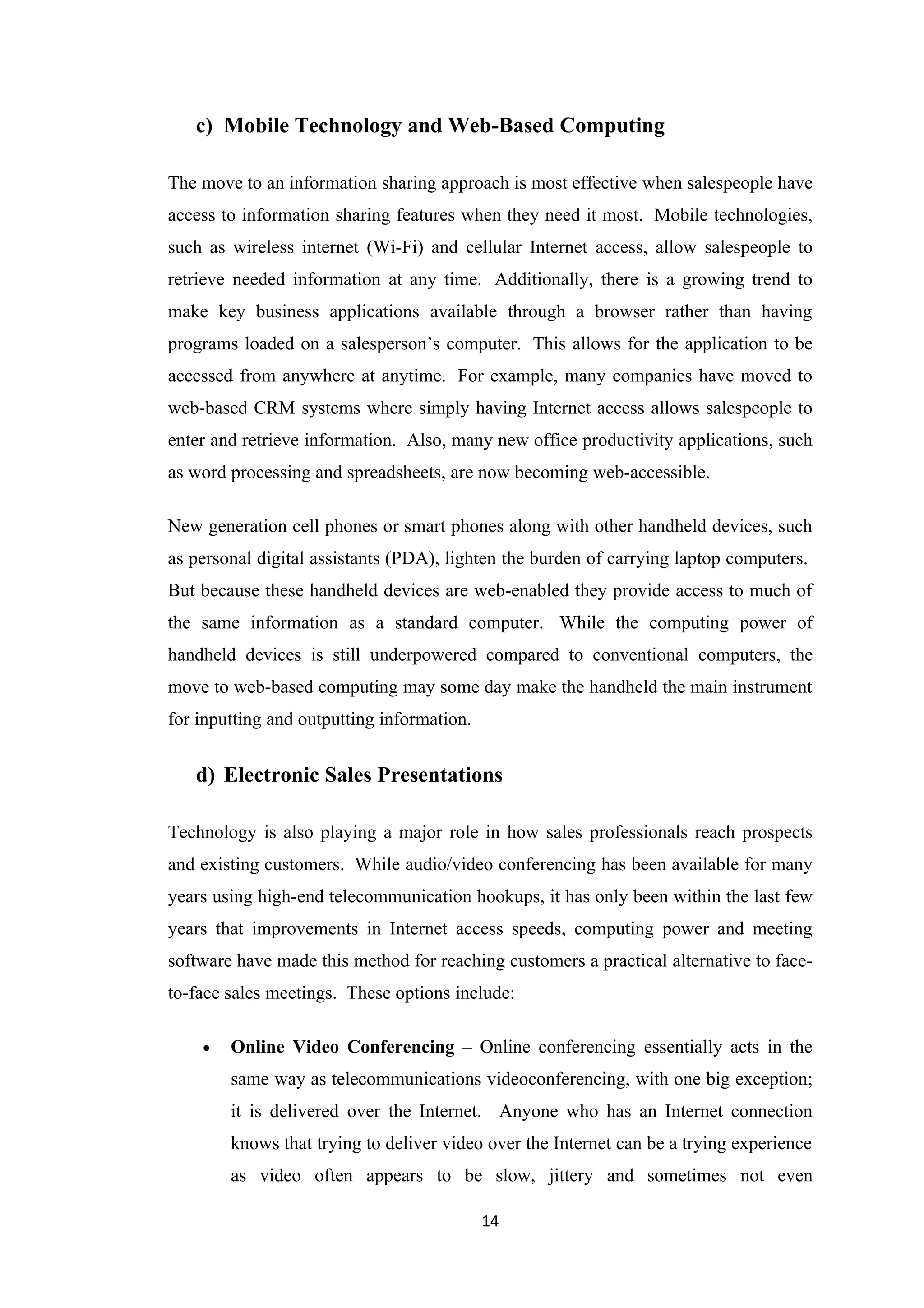 c) Mobile Technology and Web-Based Computing

The move to an information sharing approach is most effective when salespeople have
access to information sharing features when they need it most. Mobile technologies,
such as wireless internet (Wi-Fi) and cellular Internet access, allow salespeople to
retrieve needed information at any time. Additionally, there is a growing trend to
make key business applications available through a browser rather than having
programs loaded on a salesperson’s computer. This allows for the application to be
accessed from anywhere at anytime. For example, many companies have moved to
web-based CRM systems where simply having Internet access allows salespeople to
enter and retrieve information. Also, many new office productivity applications, such
as word processing and spreadsheets, are now becoming web-accessible.

New generation cell phones or smart phones along with other handheld devices, such
as personal digital assistants (PDA), lighten the burden of carrying laptop computers.
But because these handheld devices are web-enabled they provide access to much of
the same information as a standard computer. While the computing power of
handheld devices is still underpowered compared to conventional computers, the
move to web-based computing may some day make the handheld the main instrument
for inputting and outputting information.


   d) Electronic Sales Presentations

Technology is also playing a major role in how sales professionals reach prospects
and existing customers. While audio/video conferencing has been available for many
years using high-end telecommunication hookups, it has only been within the last few
years that improvements in Internet access speeds, computing power and meeting
software have made this method for reaching customers a practical alternative to face-
to-face sales meetings. These options include:

    •   Online Video Conferencing – Online conferencing essentially acts in the
        same way as telecommunications videoconferencing, with one big exception;
        it is delivered over the Internet. Anyone who has an Internet connection
        knows that trying to deliver video over the Internet can be a trying experience
        as video often appears to be slow, jittery and sometimes not even

                                            14
 