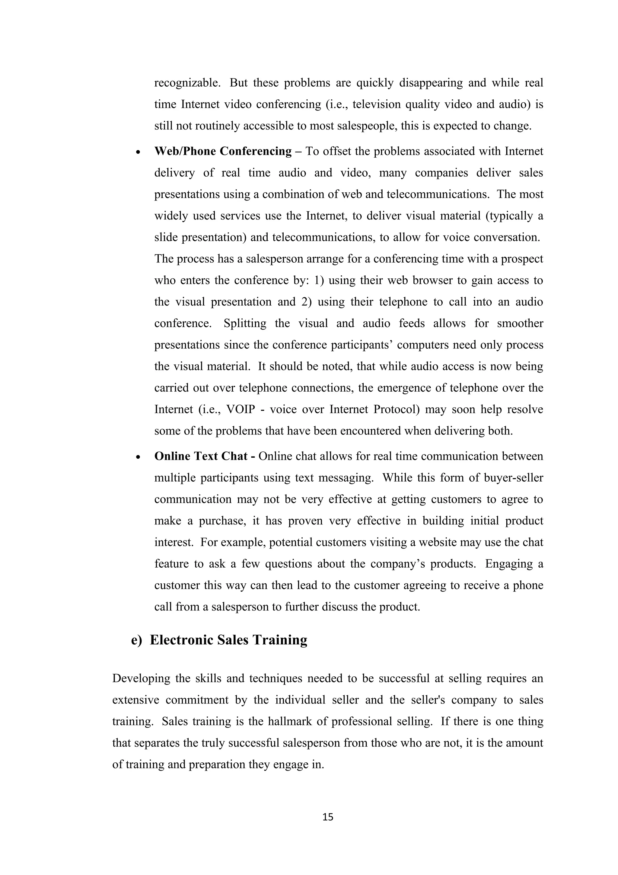 recognizable. But these problems are quickly disappearing and while real
        time Internet video conferencing (i.e., television quality video and audio) is
        still not routinely accessible to most salespeople, this is expected to change.

    •   Web/Phone Conferencing – To offset the problems associated with Internet
        delivery of real time audio and video, many companies deliver sales
        presentations using a combination of web and telecommunications. The most
        widely used services use the Internet, to deliver visual material (typically a
        slide presentation) and telecommunications, to allow for voice conversation.
        The process has a salesperson arrange for a conferencing time with a prospect
        who enters the conference by: 1) using their web browser to gain access to
        the visual presentation and 2) using their telephone to call into an audio
        conference. Splitting the visual and audio feeds allows for smoother
        presentations since the conference participants’ computers need only process
        the visual material. It should be noted, that while audio access is now being
        carried out over telephone connections, the emergence of telephone over the
        Internet (i.e., VOIP - voice over Internet Protocol) may soon help resolve
        some of the problems that have been encountered when delivering both.

    •   Online Text Chat - Online chat allows for real time communication between
        multiple participants using text messaging. While this form of buyer-seller
        communication may not be very effective at getting customers to agree to
        make a purchase, it has proven very effective in building initial product
        interest. For example, potential customers visiting a website may use the chat
        feature to ask a few questions about the company’s products. Engaging a
        customer this way can then lead to the customer agreeing to receive a phone
        call from a salesperson to further discuss the product.

   e) Electronic Sales Training

Developing the skills and techniques needed to be successful at selling requires an
extensive commitment by the individual seller and the seller's company to sales
training. Sales training is the hallmark of professional selling. If there is one thing
that separates the truly successful salesperson from those who are not, it is the amount
of training and preparation they engage in.



                                           15
 