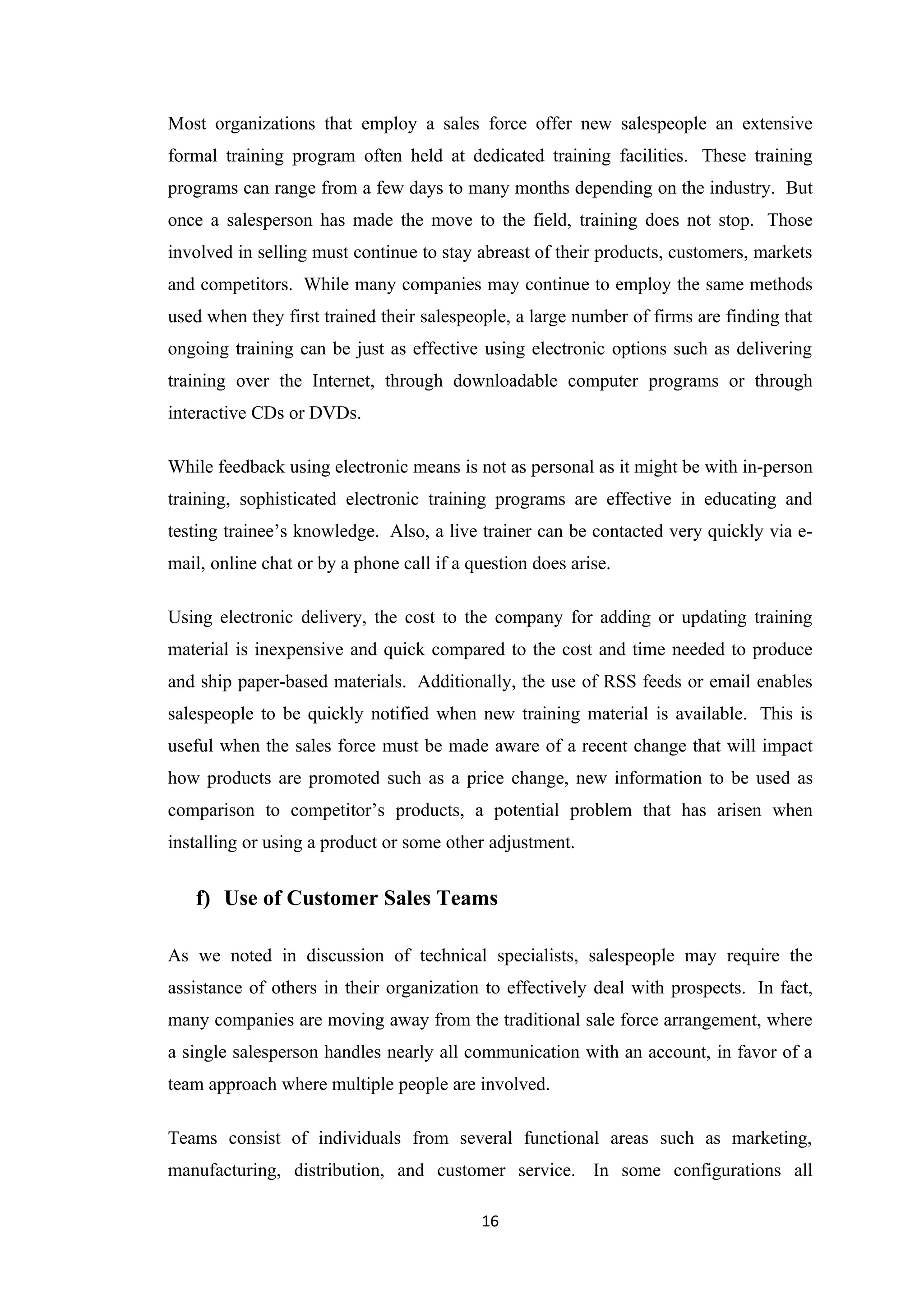 Most organizations that employ a sales force offer new salespeople an extensive
formal training program often held at dedicated training facilities. These training
programs can range from a few days to many months depending on the industry. But
once a salesperson has made the move to the field, training does not stop. Those
involved in selling must continue to stay abreast of their products, customers, markets
and competitors. While many companies may continue to employ the same methods
used when they first trained their salespeople, a large number of firms are finding that
ongoing training can be just as effective using electronic options such as delivering
training over the Internet, through downloadable computer programs or through
interactive CDs or DVDs.

While feedback using electronic means is not as personal as it might be with in-person
training, sophisticated electronic training programs are effective in educating and
testing trainee’s knowledge. Also, a live trainer can be contacted very quickly via e-
mail, online chat or by a phone call if a question does arise.

Using electronic delivery, the cost to the company for adding or updating training
material is inexpensive and quick compared to the cost and time needed to produce
and ship paper-based materials. Additionally, the use of RSS feeds or email enables
salespeople to be quickly notified when new training material is available. This is
useful when the sales force must be made aware of a recent change that will impact
how products are promoted such as a price change, new information to be used as
comparison to competitor’s products, a potential problem that has arisen when
installing or using a product or some other adjustment.


   f) Use of Customer Sales Teams

As we noted in discussion of technical specialists, salespeople may require the
assistance of others in their organization to effectively deal with prospects. In fact,
many companies are moving away from the traditional sale force arrangement, where
a single salesperson handles nearly all communication with an account, in favor of a
team approach where multiple people are involved.

Teams consist of individuals from several functional areas such as marketing,
manufacturing, distribution, and customer service. In some configurations all

                                           16
 