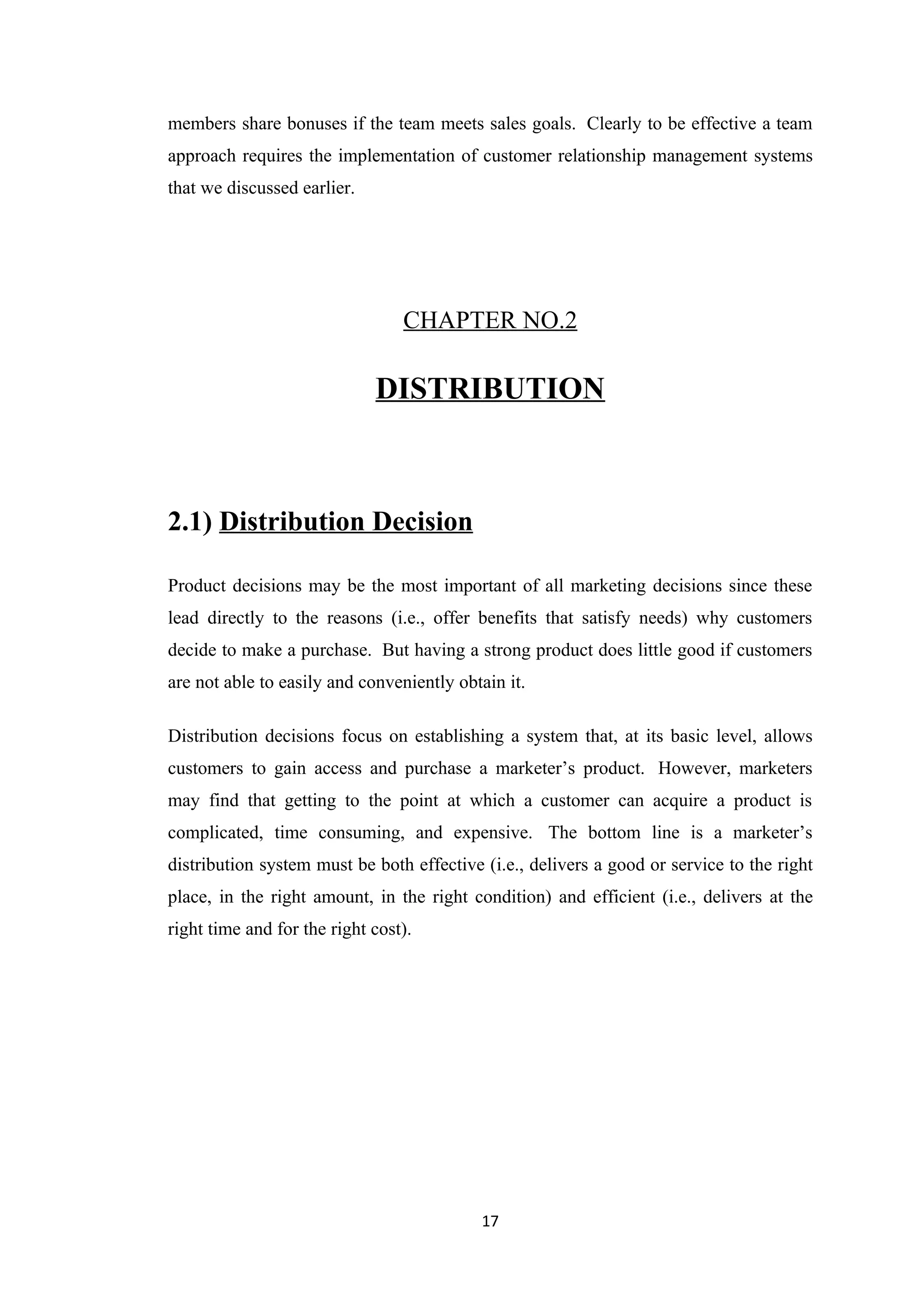members share bonuses if the team meets sales goals. Clearly to be effective a team
approach requires the implementation of customer relationship management systems
that we discussed earlier.




                                 CHAPTER NO.2

                             DISTRIBUTION



2.1) Distribution Decision

Product decisions may be the most important of all marketing decisions since these
lead directly to the reasons (i.e., offer benefits that satisfy needs) why customers
decide to make a purchase. But having a strong product does little good if customers
are not able to easily and conveniently obtain it.

Distribution decisions focus on establishing a system that, at its basic level, allows
customers to gain access and purchase a marketer’s product. However, marketers
may find that getting to the point at which a customer can acquire a product is
complicated, time consuming, and expensive. The bottom line is a marketer’s
distribution system must be both effective (i.e., delivers a good or service to the right
place, in the right amount, in the right condition) and efficient (i.e., delivers at the
right time and for the right cost).




                                           17
 