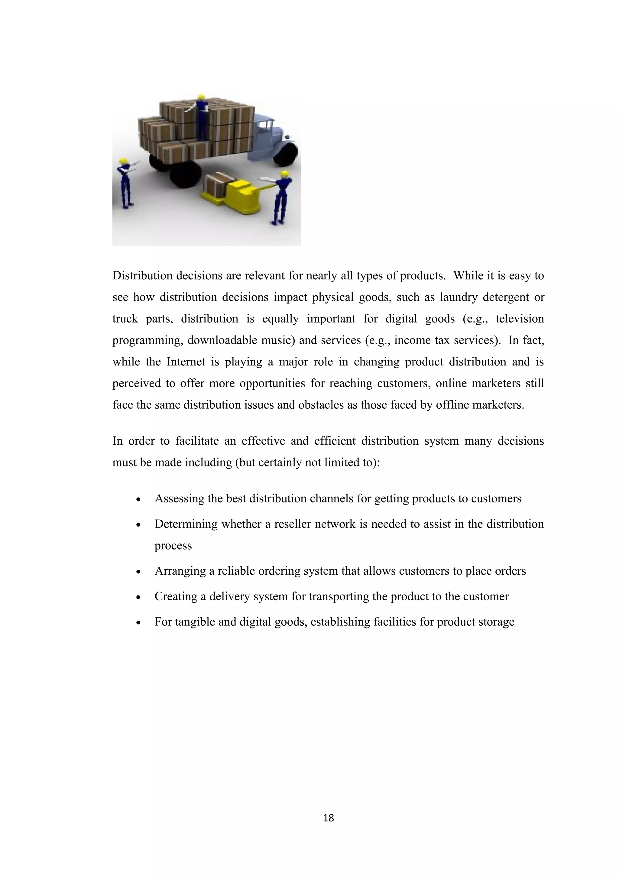 Distribution decisions are relevant for nearly all types of products. While it is easy to
see how distribution decisions impact physical goods, such as laundry detergent or
truck parts, distribution is equally important for digital goods (e.g., television
programming, downloadable music) and services (e.g., income tax services). In fact,
while the Internet is playing a major role in changing product distribution and is
perceived to offer more opportunities for reaching customers, online marketers still
face the same distribution issues and obstacles as those faced by offline marketers.

In order to facilitate an effective and efficient distribution system many decisions
must be made including (but certainly not limited to):

    •   Assessing the best distribution channels for getting products to customers

    •   Determining whether a reseller network is needed to assist in the distribution
        process

    •   Arranging a reliable ordering system that allows customers to place orders

    •   Creating a delivery system for transporting the product to the customer

    •   For tangible and digital goods, establishing facilities for product storage




                                           18
 